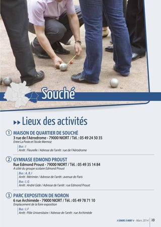 uu Lieux des activités
Maison de quartier de Souché
3 rue de l’Aérodrome - 79000 Niort / Tél. : 05 49 24 50 35
Entre La Poste et l’école Mermoz
Bus : I
Arrêt : Fleurelle / Adresse de l’arrêt : rue de l’Aérodrome
Gymnase Edmond Proust
Rue Edmond Proust - 79000 Niort / Tél. : 05 49 35 14 84
A côté du groupe scolaire Edmond Proust
Bus : A, B, I
Arrêt : Mérimée / Adresse de l’arrêt : avenue de Paris
Bus : I, G
Arrêt : André Gide / Adresse de l’arrêt : rue Edmond Proust
Parc exposition de Noron
6 rue Archimède - 79000 Niort / Tél. : 05 49 78 71 10
Emplacement de la foire exposition
Bus : I, F
Arrêt : Pôle Universitaire / Adresse de l’arrêt : rue Archimède
19>SENIORs à NIORT <- Mars 2014
1
2
3
Souché
 