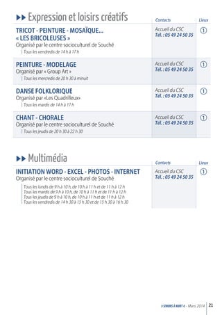 uu Expression et loisirs créatifs
TrICOT - PEINTurE - MOSaïQuE...
« LES BrICOLEuSES »
Organisé par le centre socioculturel de Souché
Tous les vendredis de 14 h à 17 h
PEINTurE - MOdELaGE
Organisé par « Group Art »
Tous les mercredis de 20 h 30 à minuit
daNSE FOLkLOrIQuE
Organisé par «Les Quadrilleux»
Tous les mardis de 14 h à 17 h
CHaNT - CHOraLE
Organisé par le centre socioculturel de Souché
Tous les jeudis de 20 h 30 à 22 h 30
uu Multimédia
INITIaTION WOrd - ExCEL - PHOTOS - INTErNET
Organisé par le centre socioculturel de Souché
Tous les lundis de 9 h à 10 h, de 10 h à 11 h et de 11 h à 12 h
Tous les mardis de 9 h à 10 h, de 10 h à 11 h et de 11 h à 12 h
Tous les jeudis de 9 h à 10 h, de 10 h à 11 h et de 11 h à 12 h
Tous les vendredis de 14 h 30 à 15 h 30 et de 15 h 30 à 16 h 30
21>SENIORs à NIORT <- Mars 2014
Contacts
Accueil du CSC
Tél. : 05 49 24 50 35
Accueil du CSC
Tél. : 05 49 24 50 35
Accueil du CSC
Tél. : 05 49 24 50 35
Accueil du CSC
Tél. : 05 49 24 50 35
Accueil du CSC
Tél. : 05 49 24 50 35
Contacts
1
1
1
1
1
Lieux
Lieux
 