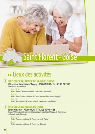 24
uu Lieux des activités
Maison de quartier de Saint-Florent
189 avenue Saint-Jean-d’Angely - 79000 Niort / Tél. : 05 49 79 23 89
Près de l’ancienne Mairie.
Bus : J, F, A
Arrêt : Renon / Adresse de l’arrêt : avenue Louis Pasteur
Bus : U
Arrêt : Saint-Florent / Adresse de l’arrêt : avenue Saint-Jean-d’Angely
Bus : J, G
Arrêt : Jean Moulin / Adresse de l’arrêt : boulevard Jean Moulin
Maison de quartier de Goise
56 rue Massujat - 79000 Niort / Tél. : 05 49 08 14 36
Route d’Aiffres, à droite après le tri postal, puis le Collège Philippe de Commynes,
en face du stade Massujat.
Bus : L, J, G
Arrêt : Charmes / Adresse de l’arrêt : rue de la Plaine
Bus : J
Arrêt : Massujat / Adresse de l’arrêt : rue Massujat
1
2
Saint Florent-Goise
 