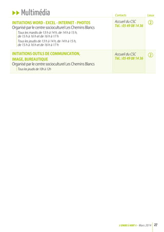uu Multimédia
INITIaTIONS WOrd - ExCEL - INTErNET - PHOTOS
Organisé par le centre socioculturel Les Chemins Blancs
Tous les mardis de 13 h à 14 h, de 14 h à 15 h,
de 15 h à 16 h et de 16 h à 17 h
Tous les jeudis de 13 h à 14 h, de 14 h à 15 h,
de 15 h à 16 h et de 16 h à 17 h
INITIaTIONS OuTILS dE COMMuNICaTION,
IMaGE, BurEauTIQuE
Organisé par le centre socioculturel Les Chemins Blancs
Tous les jeudis de 10h à 12h
27>SENIORs à NIORT <- Mars 2014
Accueil du CSC
Tél. : 05 49 08 14 36
Accueil du CSC
Tél. : 05 49 08 14 36
Contacts
2
2
Lieux
 
