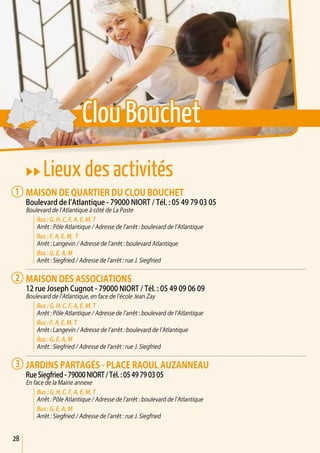 28
uu Lieux des activités
Maison de quartier du Clou Bouchet
Boulevard de l’Atlantique - 79000 Niort / Tél. : 05 49 79 03 05
Boulevard de l’Atlantique à côté de La Poste
Bus : G, H, C, F, A, E, M, T
Arrêt : Pôle Atlantique / Adresse de l’arrêt : boulevard de l’Atlantique
Bus : F, A, E, M, T
Arrêt : Langevin / Adresse de l’arrêt : boulevard Atlantique
Bus : G, E, A, M
Arrêt : Siegfried / Adresse de l’arrêt : rue J. Siegfried
Maison des associations
12 rue Joseph Cugnot - 79000 Niort / Tél. : 05 49 09 06 09
Boulevard de l’Atlantique, en face de l’école Jean Zay
Bus : G, H, C, F, A, E, M, T
Arrêt : Pôle Atlantique / Adresse de l’arrêt : boulevard de l’Atlantique
Bus : F, A, E, M, T
Arrêt : Langevin / Adresse de l’arrêt : boulevard de l’Atlantique
Bus : G, E, A, M
Arrêt : Siegfried / Adresse de l’arrêt : rue J. Siegfried
jardins Partagés - Place raoul auzanneau
Rue Siegfried - 79000 NIORT / Tél. : 05 49 79 03 05
En face de la Mairie annexe
Bus : G, H, C, F, A, E, M, T
Arrêt : Pôle Atlantique / Adresse de l’arrêt : boulevard de l’Atlantique
Bus : G, E, A, M
Arrêt : Siegfried / Adresse de l’arrêt : rue J. Siegfried
1
2
3
Clou Bouchet
 