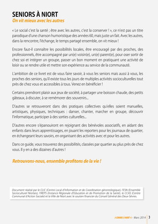 Seniors à Niort
On vit mieux avec les autres
« Le social c’est la santé ; être avec les autres, c’est la conserver ! », ce n’est pas un titre
parodique d’une chanson humoristique des années 60, mais juste un fait. Avec les autres,
dans la rencontre, l’échange, le temps partagé ensemble, on vit mieux !
Encore faut-il connaître les possibilités locales, être encouragé par des proches, des
professionnels, être accompagné par un(e) voisin(e), un(e) parent(e), pour oser sortir de
chez soi et intégrer un groupe, passer un bon moment en pratiquant une activité de
loisir ou se rendre utile et mettre son expérience au service de la communauté.
L’ambition de ce livret est de vous faire savoir, à vous les seniors mais aussi à vous, les
proches des seniors, qu’il existe tous les jours de multiples activités socioculturelles tout
près de chez vous et accessibles à tous. Venez en bénéficier !
Certains prendront plaisir aux jeux de société, à partager une boisson chaude, des petits
gâteaux, à discuter, à se remémorer des souvenirs...
D’autres se retrouveront dans des pratiques collectives qu’elles soient manuelles,
artistiques, physiques, techniques : danser, chanter, marcher en groupe, découvrir
l’informatique, participer à des sorties culturelles...
D’autres encore s’épanouiront en rejoignant des bénévoles associatifs, en aidant des
enfants dans leurs apprentissages, en jouant les reporters pour les journaux de quartier,
en échangeant leurs savoirs, en organisant des activités avec et pour les autres.
Dans ce guide, vous trouverez des possibilités, classées par quartier au plus près de chez
vous. Il y en a des dizaines d’autres !
Retrouvons-nous, ensemble profitons de la vie !
Document réalisé par le CLIC (Centre Local d’Information et de Coordination gérontologique), l’ESN (Ensemble
Socioculturel Niortais), l’IREPS (Instance Régionale d’Education et de Promotion de la Santé), le CCAS (Centre
Communal d’Action Sociale) et la Ville de Niort avec le soutien financier du Conseil Général des Deux-Sèvres.
3>SENIORs à NIORT <- Mars 2014
 