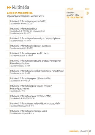 uu Multimédia
aTELIErS MuLTIMédIa
Organisé par l’association « Mémoire Vive »
Initiation à l’informatique / photos / vidéo
Tous les lundis de 20 h 30 à 23 h
Initiation à l’informatique Linux
Tous les lundis de 14 h 30 à 18 h (niveau confirmé)
Tous les mardis de 10 h à 12 h
Initiation à l’informatique / bureautique / internet / photos
Tous les mardis de 14 h à 16 h
Initiation à l’informatique / réponses aux soucis
Tous les mardis de 20 h 30 à 23 h
Initiation à l’informatique pour les débutants
Tous les mercredis de 10 h à 12 h
Initiation à l’informatique / retouche photos / Powerpoint /
Photoshop / Publisher
Tous les mercredis à 18 h 30
Initiation à l’informatique / entraide / ordinateur / smartphone
Tous les mercredis à 20 h 30
Initiation à l’informatique pour débutants / Mac
Tous les jeudis de 10 h à 12 h
Initiation à l’informatique pour tous les niveaux /
bureautique / Internet
Tous les jeudis à 14 h
Initiation à l’informatique pour confirmés / Mac
Tous les jeudis de 20 h 30 à 22 h 30
Initiation à l’informatique / atelier vidéo et photos sur la TV
Tous les vendredis à partir de 10 h
Initiation à l’informatique / montage vidéo
Tous les vendredis à partir de 14 h
Président :
Jonathan TRAN
Tél. : 06 58 34 85 57
31>SENIORs à NIORT <- Mars 2014
Contacts
2
Lieux
 