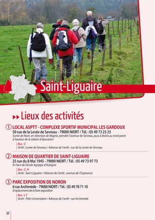 32
uu Lieux des activités
Local aSPTT - Complexe sportif municipal Les Gardoux
50 rue de la Levée de Sevreau - 79000 Niort / Tél. : 05 49 73 23 23
Sortie de Niort, en direction de Magné, prendre l’avenue de Sevreau, puis à droite au rond-point
à hauteur de la station d’épuration
Bus : C
Arrêt : Levée de Sevreau / Adresse de l’arrêt : rue de la Levée de Sevreau
Maison de quartier de Saint-Liguaire
25 rue du 8 Mai 1945 - 79000 Niort / Tél. : 05 49 73 97 73
En face de l’école Agrippa d’Aubigné
Bus : C, H
Arrêt : Saint Liguaire / Adresse de l’arrêt : avenue de l’Espérance
Parc exposition de Noron
6 rue Archimède - 79000 Niort / Tél. : 05 49 78 71 10
Emplacement de la foire exposition
Bus : I, F
Arrêt : Pôle Universitaire / Adresse de l’arrêt : rue Archimède
1
2
3
Saint-Liguaire
 