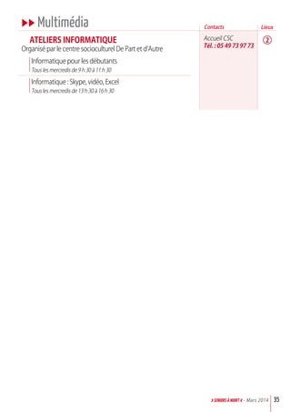 uu Multimédia
aTELIErS INFOrMaTIQuE
Organisé par le centre socioculturel De Part et d’Autre
Informatique pour les débutants
Tous les mercredis de 9 h 30 à 11 h 30
Informatique : Skype, vidéo, Excel
Tous les mercredis de 13 h 30 à 16 h 30
Accueil CSC
Tél. : 05 49 73 97 73
35>SENIORs à NIORT <- Mars 2014
Contacts
2
Lieux
 