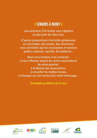 Seniors à Niort
On vit mieux
avec les autres !
Seniors à Niort
On vit mieux
avec les autres !
Seniors à Niort
On vit mieux
avec les autres !
Seniors à Niort
On vit mieux
avec les autres !
Seniors à Niort
On vit mieux
avec les autres !
vous présente 234 rendez-vous réguliers
au plus près de chez vous.
D’autres propositions d’activités généreuses
et conviviales, des sorties, des rencontres
vous sont faites par les associations et services
publics culturels, sportifs, de solidarité...
Nous vous invitons à les contacter,
à vous informer auprès du centre socioculturel
de votre quartier,
à la Maison des associations,
à consulter les médias locaux,
à échanger sur vos envies avec votre entourage...
Ensemble profitons de la vie !
>SENIORs à NIORT <
 