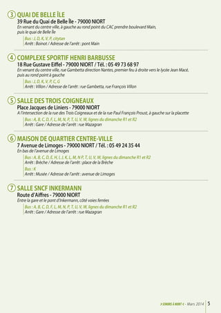 Quai de Belle Île
39 Rue du Quai de Belle Île - 79000 Niort
En venant du centre ville, à gauche au rond point du CAC prendre boulevard Main,
puis le quai de Belle île
Bus : J, D, K, V, P, citytan
Arrêt : Boinot / Adresse de l’arrêt : pont Main
Complexe Sportif Henri Barbusse
18 Rue Gustave Eiffel - 79000 Niort / Tél. : 05 49 73 68 97
En venant du centre ville, rue Gambetta direction Nantes, premier feu à droite vers le lycée Jean Macé,
puis au rond point à gauche
Bus : J, D, K, V, P, C, G
Arrêt : Villon / Adresse de l’arrêt : rue Gambetta, rue François Villon
Salle des Trois Coigneaux
Place Jacques de Liniers - 79000 Niort
A l’intersection de la rue des Trois Coigneaux et de la rue Paul François Proust, à gauche sur la placette
Bus : A, B, C, D, F, L, M, N, P, T, U, V, W, lignes du dimanche R1 et R2
Arrêt : Gare / Adresse de l’arrêt : rue Mazagran
Maison de quartier centre-ville
7 Avenue de Limoges - 79000 Niort / Tél. : 05 49 24 35 44
En bas de l’avenue de Limoges
Bus : A, B, C, D, E, H, I, J, K, L, M, N P, T, U, V, W, lignes du dimanche R1 et R2
Arrêt : Brèche / Adresse de l’arrêt : place de la Brèche
Bus : K
Arrêt : Musée / Adresse de l’arrêt : avenue de Limoges
Salle SNCF Inkermann
Route d’Aiffres - 79000 Niort
Entre la gare et le pont d’Inkermann, côté voies ferrées
Bus : A, B, C, D, F, L, M, N, P, T, U, V, W, lignes du dimanche R1 et R2
Arrêt : Gare / Adresse de l’arrêt : rue Mazagran
5>SENIORs à NIORT <- Mars 2014
3
4
5
6
7
 