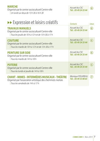 marche
Organisé par le centre socioculturel Centre-ville
Un lundi sur deux de 13 h 30 à 16 h 30
uu Expression et loisirs créatifs
Travaux Manuels
Organisé par le centre socioculturel Centre-ville
Tous les jeudis de 10 h à 12 h et de 13 h 30 à 17 h
Couture
Organisé par le centre socioculturel Centre-ville
Tous les mardis de 10 h à 12 h et de 13 h 30 à 17 h
Peinture sur soie
Organisé par le centre socioculturel Centre-ville
Tous les mardis de 14 h à 18 h
Poterie
Organisé par le centre socioculturel Centre-ville
Tous les lundis et jeudis de 14 h à 18 h
Chant - Mimes - Intermèdes Musicaux - Théâtre
Organisé par l’association artistique des cheminots niortais
Tous les vendredis de 14 h à 17 h
Accueil du CSC
Tél. : 05 49 24 35 44
Contacts
Accueil du CSC
Tél. : 05 49 24 35 44
Accueil du CSC
Tél. : 05 49 24 35 44
Accueil du CSC
Tél. : 05 49 24 35 44
Accueil du CSC
Tél. : 05 49 24 35 44
Monique POUVREAU
Tél. : 05 49 33 00 65
7>SENIORs à NIORT <- Mars 2014
6
6
6
6
6
7
Lieux
 