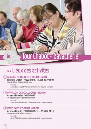 8
uu Lieux des activités
Maison de quartier Tour Chabot
Rue Tour Chabot - 79000 Niort / Tél. : 05 49 79 16 09
Rue de la Tour Chabot, dans le parc
Bus : I, G
Arrêt : Tour Chabot / Adresse de l’arrêt : rue Maurice Chevalier
Pavillon des Colloques - Noron
6 rue Archimède - 79000 Niort
Un espace du Parc Exposition de Noron
Bus : I, F
Arrêt : Pôle Universitaire / Adresse de l’arrêt : rue Archimède
Parc exposition de Noron
6 rue Archimède - 79000 Niort / Tél. : 05 49 78 71 10
Emplacement de la foire exposition
Bus : I, F
Arrêt : Pôle Universitaire / Adresse de l’arrêt : rue Archimède
1
2
3
TourChabot- Gavacherie
 