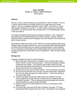1
Paper 124-2007
What’s a “Senior” SAS® Position?
Deb Cassidy
Abstract
Are you a “junior” person looking to be promoted to a “senior” position? Are you
a “senior” person looking to change positions or to help ensure you remain
“senior”? Are you a manager looking for “senior” staff? Just what is a “senior”
SAS position compared to a “junior”? Is it the number of years you have been
using SAS? Is it having certain SAS competencies? Is it something else? Does
it vary by industry?
This paper will address those issues by using two methods. First, a sample of
job postings on the website Monster.com will be reviewed. Second, informal
interviews will be conducted with managers who have wanted to hire senior-level
staff in recent months.
My prediction before the review is that I will find most senior positions will require
at least 5 years of industry experience, some very specific skills including specific
non-SAS technical skills such as a specific operating system or other software,
and an emphasis on being able to work independently and to communicate with
a range of people from junior staff to senior management. Will I be right or totally
off-base?
Background
I wanted to explore this topic for several reasons.
1) My job had been outsourced so I needed to find a position after having
been a “Senior” person for several years. I found some positions needed
something very specific. The company would rather wait for the right
person with the specific skill set than to hire someone with part of the skill
set and train them on the missing piece.
2) Another reason was a junior person stating, “I think I should be promoted”.
3) At my first annual review of my new job, my boss started with a statement
like “You are what we expect of a senior person.” – and it had nothing to
do with my SAS skills.
4) Several managers I know have talked about how difficult it is to find
senior people even though they are in cities that are considered that are
considered “popular”. They’ve reported interviewing people who had the
technical skills but weren’t the right candidate.
5) SUGI has become the SAS Global Forum due to the diversity of SAS
software users.
6) Five years ago, at the last SUGI held in Orlando, the paper “10 Things
Experienced SAS Programmers Don’t Know – But Should” was presented
SAS Global Forum 2007 Planning, Development and Support
 