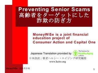 Preventing Senior Scams 高齢者をターゲットにした 詐欺の防ぎ方 MoneyWi$e is a joint financial education project of Consumer Action and Capital One 日本語訳：敬老ヘルシー・エイジング研究機関 www.keiro.org Japanese Translation provided by  1 MoneyWi$e:  高齢者詐欺 