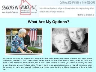 What Are My Options?
We provide services for seniors who just need a little help around the house, to those who need Nurse
Supervised, Personal Care. Some of our clients use us for just a few hours a week, some for just a few
hours a day, and some have full-time, live-in care. With Seniors In Place, you can have exactly the level
of care that you are comfortable with. You will not give up your independence, you will not spend your
life savings on care, and you will not lose your home. Your Seniors In Place Caregiver is there to help
you.
 