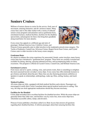Seniors Cruises
Millions of seniors choose to cruise for the service, food, ease of
movement, amazing itineraries, and all- inclusive nature. Many
cruise lines cater to the older market with a variety of onboard
seniors cruise programs and amenities such as gentleman hosts,
enrichment lectures, medical facilities, facilities for the disabled,
special diets, and programs for those who bring their grandkids
along (read below for more details).

Every cruise line appeals to a different age and style of
passenger. Holland America Line, Celebrity Cruises, and
Princess Cruises generally cater to older travelers in the moderately-priced cruise category. The
Yachts of Seabourn, Cunard Line, Silversea Cruises, Regent Seven Seas Cruises, and Crystal
Cruises cater to older travelers in the luxury cruise category.

Gentleman Hosts
In a desire to enhance the cruise experience for unescorted, female, senior travelers, many luxury
cruise lines have introduced a "gentleman host" program. These hosts are carefully screened and
available for dining, dancing, enjoying onboard activities, and accompanying ladies on shore
excursions. This program is offered on Crystal Cruises, Cunard Line, and Holland America Line.

Enrichment Lectures
From music and art to sports, cooking, wine, and current events, there is something to enlighten
the most-seasoned traveler on today's cruise ships. Every cruise line offers dockside lecturers to
give history and details about the port. Many lines are also featuring prominent celebrities or
speakers to speak on relationships, anthropology, make-up, films, sailing, hockey, and much
more.

Medical Facilities
All cruise ships are fully- equipped with both medical facilities and a doctor. Passengers are
encouraged to notify their Cruise Consultant about special medical needs prior to sailing. This
way, the ship can stock appropriate medications should they become necessary.

Facilities for the Disabled
Cruise ships nowadays have excellent facilities for disabled travelers. While the newer ships are
generally better than older ones, and facilities vary by cruise line, most cruise ships have
wheelchair-accessible cabins, ramps, and elevators.

Princess Cruises publishes a brochure called Love Boat Access that answers all questions
regarding their disabled facilities. It informs passengers about their amazing facilities like
 