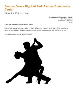 Seniors Dance Night At Park Avenue Community
Center
February 6, 2016 7:00 pm – 9:00 pm
Park Avenue Community Center
210 Park Avenue
Escondido, CA 92025
USA
Every 1st Saturday of the month, 7-9pm
Everyone is welcome to join the fun on the first Saturday of each month at the Escondido Senior
Center’s Dance Night! Singles, couples, friends and meet new people. Refreshments served.
For more information call (760) 839-4688
 