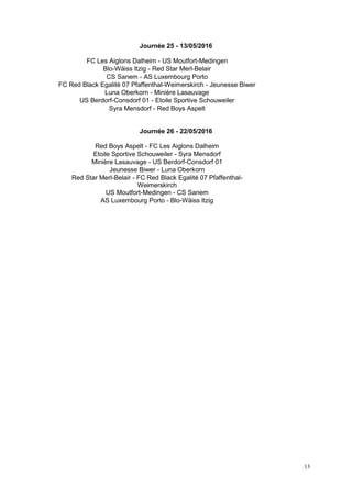 13
Journée 25 - 13/05/2016
FC Les Aiglons Dalheim - US Moutfort-Medingen
Blo-Wäiss Itzig - Red Star Merl-Belair
CS Sanem - AS Luxembourg Porto
FC Red Black Egalité 07 Pfaffenthal-Weimerskirch - Jeunesse Biwer
Luna Oberkorn - Minière Lasauvage
US Berdorf-Consdorf 01 - Etoile Sportive Schouweiler
Syra Mensdorf - Red Boys Aspelt
Journée 26 - 22/05/2016
Red Boys Aspelt - FC Les Aiglons Dalheim
Etoile Sportive Schouweiler - Syra Mensdorf
Minière Lasauvage - US Berdorf-Consdorf 01
Jeunesse Biwer - Luna Oberkorn
Red Star Merl-Belair - FC Red Black Egalité 07 Pfaffenthal-
Weimerskirch
US Moutfort-Medingen - CS Sanem
AS Luxembourg Porto - Blo-Wäiss Itzig
 