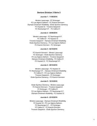 4
Seniors Division 3 Série 2
Journée 1 - 11/09/2016
Minière Lasauvage - FC Schengen
FC Les Aiglons Dalheim - FC Koerich-Simmern
Olympia Christnach-Waldbillig - Etoile Sportive Clemency
FC Kopstal 33 - Tricolore Gasperich
FC Noertzange H.F. - FC CeBra 01
Journée 2 - 25/09/2016
Minière Lasauvage - FC Noertzange H.F.
FC CeBra 01 - FC Kopstal 33
Tricolore Gasperich - Olympia Christnach-Waldbillig
Etoile Sportive Clemency - FC Les Aiglons Dalheim
FC Koerich-Simmern - FC Schengen
Journée 3 - 02/10/2016
FC Koerich-Simmern - Minière Lasauvage
FC Schengen - Etoile Sportive Clemency
FC Les Aiglons Dalheim - Tricolore Gasperich
Olympia Christnach-Waldbillig - FC CeBra 01
FC Kopstal 33 - FC Noertzange H.F.
Journée 4 - 09/10/2016
Minière Lasauvage - FC Kopstal 33
FC Noertzange H.F. - Olympia Christnach-Waldbillig
FC CeBra 01 - FC Les Aiglons Dalheim
Tricolore Gasperich - FC Schengen
Etoile Sportive Clemency - FC Koerich-Simmern
Journée 5 - 16/10/2016
Etoile Sportive Clemency - Minière Lasauvage
FC Koerich-Simmern - Tricolore Gasperich
FC Schengen - FC CeBra 01
FC Les Aiglons Dalheim - FC Noertzange H.F.
Olympia Christnach-Waldbillig - FC Kopstal 33
Journée 6 - 23/10/2016
Minière Lasauvage - Olympia Christnach-Waldbillig
FC Kopstal 33 - FC Les Aiglons Dalheim
FC Noertzange H.F. - FC Schengen
FC CeBra 01 - FC Koerich-Simmern
Tricolore Gasperich - Etoile Sportive Clemency
 