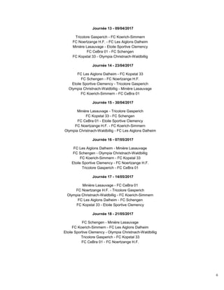 6
Journée 13 - 09/04/2017
Tricolore Gasperich - FC Koerich-Simmern
FC Noertzange H.F. - FC Les Aiglons Dalheim
Minière Lasauvage - Etoile Sportive Clemency
FC CeBra 01 - FC Schengen
FC Kopstal 33 - Olympia Christnach-Waldbillig
Journée 14 - 23/04/2017
FC Les Aiglons Dalheim - FC Kopstal 33
FC Schengen - FC Noertzange H.F.
Etoile Sportive Clemency - Tricolore Gasperich
Olympia Christnach-Waldbillig - Minière Lasauvage
FC Koerich-Simmern - FC CeBra 01
Journée 15 - 30/04/2017
Minière Lasauvage - Tricolore Gasperich
FC Kopstal 33 - FC Schengen
FC CeBra 01 - Etoile Sportive Clemency
FC Noertzange H.F. - FC Koerich-Simmern
Olympia Christnach-Waldbillig - FC Les Aiglons Dalheim
Journée 16 - 07/05/2017
FC Les Aiglons Dalheim - Minière Lasauvage
FC Schengen - Olympia Christnach-Waldbillig
FC Koerich-Simmern - FC Kopstal 33
Etoile Sportive Clemency - FC Noertzange H.F.
Tricolore Gasperich - FC CeBra 01
Journée 17 - 14/05/2017
Minière Lasauvage - FC CeBra 01
FC Noertzange H.F. - Tricolore Gasperich
Olympia Christnach-Waldbillig - FC Koerich-Simmern
FC Les Aiglons Dalheim - FC Schengen
FC Kopstal 33 - Etoile Sportive Clemency
Journée 18 - 21/05/2017
FC Schengen - Minière Lasauvage
FC Koerich-Simmern - FC Les Aiglons Dalheim
Etoile Sportive Clemency - Olympia Christnach-Waldbillig
Tricolore Gasperich - FC Kopstal 33
FC CeBra 01 - FC Noertzange H.F.
 