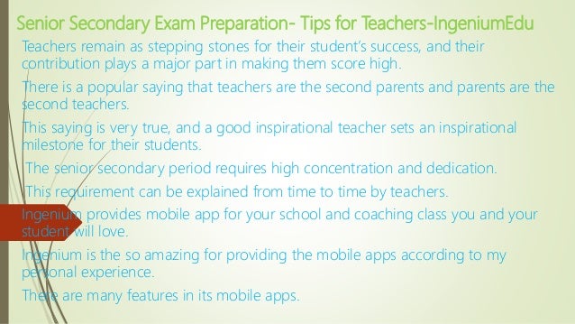 Senior Secondary Exam Preparation- Tips for Teachers-IngeniumEdu
Teachers remain as stepping stones for their student’s success, and their
contribution plays a major part in making them score high.
There is a popular saying that teachers are the second parents and parents are the
second teachers.
This saying is very true, and a good inspirational teacher sets an inspirational
milestone for their students.
The senior secondary period requires high concentration and dedication.
This requirement can be explained from time to time by teachers.
Ingenium provides mobile app for your school and coaching class you and your
student will love.
Ingenium is the so amazing for providing the mobile apps according to my
personal experience.
There are many features in its mobile apps.
 