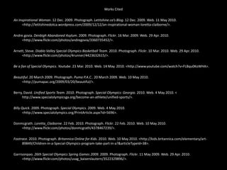 Works CitedAn Inspirational Woman. 12 Dec. 2009. Photograph. Letitshine.ca’s Blog. 12 Dec. 2009. Web. 11 May 2010. <http://letitshinedotca.wordpress.com/2009/12/12/an-inspirational-woman-loretta-claiborne/>. Andre.govia. Denbigh Abandoned Asylum. 2009. Photograph. Flickr. 16 Mar. 2009. Web. 29 Apr. 2010. <http://www.flickr.com/photos/andregovia/3360735452/>. Arnett, Steve. Diablo Valley Special Olympics Basketball Team. 2010. Photograph. Flickr. 10 Mar. 2010. Web. 29 Apr. 2010. <http://www.flickr.com/photos/4runner/4423632615/>. Be a fan of Special Olympics. Youtube. 23 Mar. 2010. Web. 14 May. 2010. <http://www.youtube.com/watch?v=FLBqu0KoWHA>. Beautiful. 20 March 2009. Photograph. Puma P.A.C.. 20 March 2009. Web. 10 May 2010. <http://pumapac.org/2009/03/20/beautiful/>. Berry, David. Unified Sports Team. 2010. Photograph. Special Olympics: Georgia. 2010. Web. 4 May 2010. < http://www.specialolympicsga.org/become-an-athlete/unified-sports/>. Billy Quick. 2009. Photograph. Special Olympics. 2009. Web. 4 May 2010. <http://www.specialolympics.org/PrintArticle.aspx?id=5696>. Donmcgrath. Loretta_Claiborne. 22 Feb. 2010. Photograph. Flickr. 22 Feb. 2010. Web. 10 May 2010. <http://www.flickr.com/photos/donmcgrath/4378467239/>. Footrace. 2010. Photograph. Britannica Online for Kids. 2010. Web. 10 May 2010. <http://kids.britannica.com/elementary/art-89849/Children-in-a-Special-Olympics-program-take-part-in-a?&articleTypeId=38>. Garrisonpao. 26th Special Olympics Spring Games 2009. 2009. Photograph. Flickr. 11 May 2009. Web. 29 Apr. 2010. <http://www.flickr.com/photos/usag_kaiserslautern/3522329896/>.