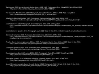  Garrisonpao. 26th Special Olympics Spring Games 2009. 2009. Photograph. Flickr. 8 May 2009. Web. 29 Apr. 2010. <http://www.flickr.com/photos/usag_kaiserslautern/3513461260/>. Heacox, Sarah. Kendall Bailey. 2008. Photograph. Impossible Universe. 19 June 2008. Web. 4 May 2010. <http://impossibleuniverse.blogspot.com/2008_06_01_archive.html>. Jobs for the Mentally Disabled. 2009. Photograph. The Boston Globe. 2009. Web. 6 May 2010. <http://www.boston.com/jobs/diversityspring07/articles/2007/04/18/jobs_for_the_mentally_disabled/>. Loretta Claiborne. 2010. Photograph. Special Olympics. 2010. Web. 10 May 2010. <http://info.specialolympics.org/Special+Olympics+Public+Website/English/Compete/Meet_our_Athletes/Loretta+Claiborne.htm>. Loretta Claiborne Speaker. 2010. Photograph. Juuh. 2010. Web. 11 May 2010. <http://www.juuh.com/loretta_claiborne>. Opening Ceremonies. 2010. Photograph. Special Olympics. 2010. Web. 6 May 2010. <http://info.specialolympics.org/Special+Olympics+Public+Website/English/Compete/Regional_Games/European_Youth_Games/Opening+Ceremonies.htm>. Phegley, Darrin. Swimming Lessons. 16 June 2009. Photograph. Courier Press. 16 June 2009. Web. 14 May 2010. <http://www.courierpress.com/photos/galleries/2009/jun/15/swimming-lessons/>. Quinnipiac University Logo. 2009. Photograph. Rate My Community. 2009. Web. 11 May 2010. <http://www.ratemycommunity.com/college/Hamden/Connecticut/4655>. Roadsidepictures. Special Olympics, 1980s. 2009. Photograph. Flickr. 3 Feb. 2009. Web. 29 Apr. 2010. <http://www.flickr.com/photos/roadsidepictures/3250969253/>. Snow Rider. 11 Feb. 2005. Photograph. Watauga Democrat. 11 Feb. 2005. Web. 10 May 2010. <http://www.wataugademocrat.com/2005/0207web/index.php3>. Special Olympics Australia. Eunice Kennedy Shriver. 2010. Photograph. Flickr. 10 Feb. 2010. Web. 29 Apr. 2010. <http://www.flickr.com/photos/specialolympicsaustralia/4347611095/>. 