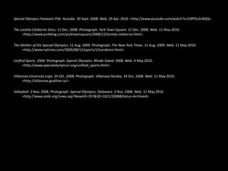 Special Olympics Fantastic PSA. Youtube. 30 Sept. 2008. Web. 29 Apr. 2010. <http://www.youtube.com/watch?v=CdfPDuhrKQQ>. The Loretta Claiborne Story. 11 Dec. 2008. Photograph. York Town Square. 11 Dec. 2008. Web. 11 May 2010. <http://www.yorkblog.com/yorktownsquare/2008/12/loretta-claiborne.html>. The Mother of the Special Olympics. 11 Aug. 2009. Photograph. The New York Times. 11 Aug. 2009. Web. 11 May 2010. <http://www.nytimes.com/2009/08/12/sports/12sandomir.html>. Unified Sports. 2004. Photograph. Special Olympics: Rhode Island. 2008. Web. 4 May 2010. <http://www.specialolympicsri.org/unified_sports.html>. Villanova University Logo. 24 Oct. 2008. Photograph. Villanova Hockey. 24 Oct. 2008. Web. 11 May 2010. <http://villanova.goalline.ca/>. Volleyball. 2 Nov. 2008. Photograph. Special Olympics: Delaware. 2 Nov. 2008. Web. 11 May 2010. <http://www.sode.org/news.asp?NewsID=357&SD=10/1/2008&Status=Archived>.