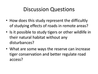 Discussion Questions
• How does this study represent the difficultly
  of studying effects of roads in remote areas?
• Is it possible to study tigers or other wildlife in
  their natural habitat without any
  disturbances?
• What are some ways the reserve can increase
  tiger conservation and better regulate road
  access?
 