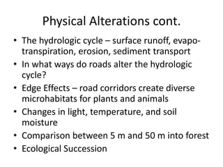 Physical Alterations cont.
• The hydrologic cycle – surface runoff, evapo-
  transpiration, erosion, sediment transport
• In what ways do roads alter the hydrologic
  cycle?
• Edge Effects – road corridors create diverse
  microhabitats for plants and animals
• Changes in light, temperature, and soil
  moisture
• Comparison between 5 m and 50 m into forest
• Ecological Succession
 