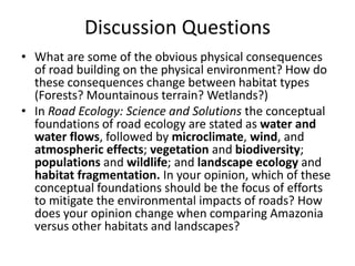 Discussion Questions
• What are some of the obvious physical consequences
  of road building on the physical environment? How do
  these consequences change between habitat types
  (Forests? Mountainous terrain? Wetlands?)
• In Road Ecology: Science and Solutions the conceptual
  foundations of road ecology are stated as water and
  water flows, followed by microclimate, wind, and
  atmospheric effects; vegetation and biodiversity;
  populations and wildlife; and landscape ecology and
  habitat fragmentation. In your opinion, which of these
  conceptual foundations should be the focus of efforts
  to mitigate the environmental impacts of roads? How
  does your opinion change when comparing Amazonia
  versus other habitats and landscapes?
 