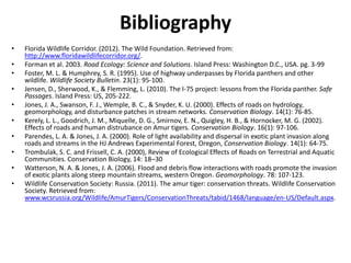 Bibliography
•   Florida Wildlife Corridor. (2012). The Wild Foundation. Retrieved from:
    http://www.floridawildlifecorridor.org/.
•   Forman et al. 2003. Road Ecology: Science and Solutions. Island Press: Washington D.C., USA. pg. 3-99
•   Foster, M. L. & Humphrey, S. R. (1995). Use of highway underpasses by Florida panthers and other
    wildlife. Wildlife Society Bulletin. 23(1): 95-100.
•   Jensen, D., Sherwood, K., & Flemming, L. (2010). The I-75 project: lessons from the Florida panther. Safe
    Passages. Island Press: US, 205-222.
•   Jones, J. A., Swanson, F. J., Wemple, B. C., & Snyder, K. U. (2000). Effects of roads on hydrology,
    geomorphology, and disturbance patches in stream networks. Conservation Biology. 14(1): 76-85.
•   Kerely, L. L., Goodrich, J. M., Miquelle, D. G., Smirnov, E. N., Quigley, H. B., & Hornocker, M. G. (2002).
    Effects of roads and human distrubance on Amur tigers. Conservation Biology. 16(1): 97-106.
•   Parendes, L. A. & Jones, J. A. (2000). Role of light availability and dispersal in exotic plant invasion along
    roads and streams in the HJ Andrews Experimental Forest, Oregon, Conservation Biology. 14(1): 64-75.
•   Trombulak, S. C. and Frissell, C. A. (2000), Review of Ecological Effects of Roads on Terrestrial and Aquatic
    Communities. Conservation Biology, 14: 18–30
•   Watterson, N. A. & Jones, J. A. (2006). Flood and debris flow interactions with roads promote the invasion
    of exotic plants along steep mountain streams, western Oregon. Geomorphology. 78: 107-123.
•   Wildlife Conservation Society: Russia. (2011). The amur tiger: conservation threats. Wildlife Conservation
    Society. Retrieved from:
    www.wcsrussia.org/Wildlife/AmurTigers/ConservationThreats/tabid/1468/language/en-US/Default.aspx.
 