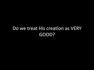Do we treat His creation as VERY GOOD?
