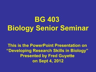BG 403
Biology Senior Seminar

 This is the PowerPoint Presentation on
“Developing Research Skills in Biology”
        Presented by Fred Guyette
              on Sept 4, 2012
 