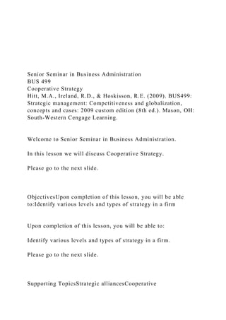 Senior Seminar in Business Administration
BUS 499
Cooperative Strategy
Hitt, M.A., Ireland, R.D., & Hoskisson, R.E. (2009). BUS499:
Strategic management: Competitiveness and globalization,
concepts and cases: 2009 custom edition (8th ed.). Mason, OH:
South-Western Cengage Learning.
Welcome to Senior Seminar in Business Administration.
In this lesson we will discuss Cooperative Strategy.
Please go to the next slide.
ObjectivesUpon completion of this lesson, you will be able
to:Identify various levels and types of strategy in a firm
Upon completion of this lesson, you will be able to:
Identify various levels and types of strategy in a firm.
Please go to the next slide.
Supporting TopicsStrategic alliancesCooperative
 