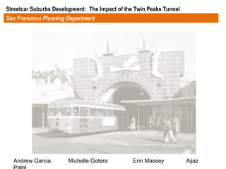 San Francisco Planning Department Streetcar Suburbs Development:  The Impact of the Twin Peaks Tunnel  Andrew Garcia  Michelle Gotera  Erin Massey  Aijaz Patel 