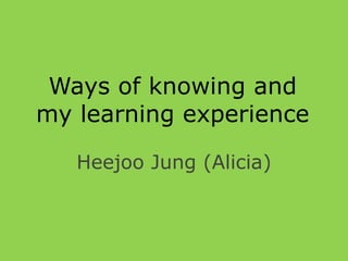 Ways of knowing and
my learning experience

   Heejoo Jung (Alicia)
 