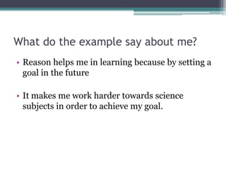 What do the example say about me?Reason helps me in learning because by setting a goal in the future It makes me work harder towards science subjects in order to achieve my goal.