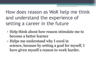 How does reason as WoK help me think and understand the experience of setting a career in the future Help think about how reason stimulate me to become a better learnerHelpe me understand why I excel in science, because by setting a goal for myself, I have given myself a reason to work harder. 