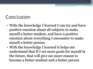 ConclusionWith the knowledge I learned I can try and have positive emotion about all subjects to make myself a better student, and have a positive emotion about everything I encounter to make myself a better person. With the knowledge I learned it helps me understand that If I set more goals for myself in the future, that will give me more reason to become a better student and a better person