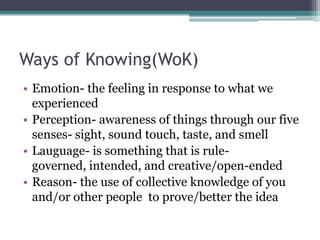 Ways of Knowing(WoK)Emotion- the feeling in response to what we experiencedPerception- awareness of things through our five senses- sight, sound touch, taste, and smellLauguage- is something that is rule-governed, intended, and creative/open-endedReason- the use of collective knowledge of you and/or other people  to prove/better the idea
