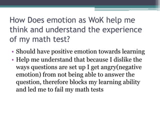 How Does emotion as WoK help me think and understand the experience of my math test?Should have positive emotion towards learningHelp me understand that because I dislike the ways questions are set up I get angry(negative emotion) from not being able to answer the question, therefore blocks my learning ability and led me to fail my math tests