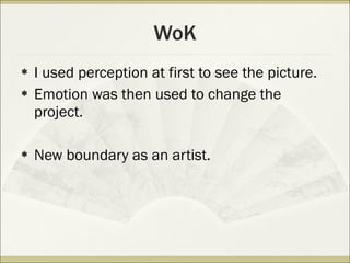 WoK I used perception at first to see the picture. Emotion was then used to change the project. New boundary as an artist. 