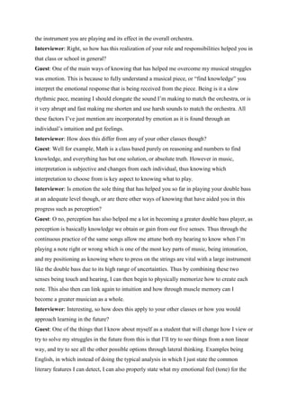 the instrument you are playing and its effect in the overall orchestra.
Interviewer: Right, so how has this realization of your role and responsibilities helped you in
that class or school in general?
Guest: One of the main ways of knowing that has helped me overcome my musical struggles
was emotion. This is because to fully understand a musical piece, or “find knowledge” you
interpret the emotional response that is being received from the piece. Being is it a slow
rhythmic pace, meaning I should elongate the sound I’m making to match the orchestra, or is
it very abrupt and fast making me shorten and use harsh sounds to match the orchestra. All
these factors I’ve just mention are incorporated by emotion as it is found through an
individual’s intuition and gut feelings.
Interviewer: How does this differ from any of your other classes though?
Guest: Well for example, Math is a class based purely on reasoning and numbers to find
knowledge, and everything has but one solution, or absolute truth. However in music,
interpretation is subjective and changes from each individual, thus knowing which
interpretation to choose from is key aspect to knowing what to play.
Interviewer: Is emotion the sole thing that has helped you so far in playing your double bass
at an adequate level though, or are there other ways of knowing that have aided you in this
progress such as perception?
Guest: O no, perception has also helped me a lot in becoming a greater double bass player, as
perception is basically knowledge we obtain or gain from our five senses. Thus through the
continuous practice of the same songs allow me attune both my hearing to know when I’m
playing a note right or wrong which is one of the most key parts of music, being intonation,
and my positioning as knowing where to press on the strings are vital with a large instrument
like the double bass due to its high range of uncertainties. Thus by combining these two
senses being touch and hearing, I can then begin to physically memorize how to create each
note. This also then can link again to intuition and how through muscle memory can I
become a greater musician as a whole.
Interviewer: Interesting, so how does this apply to your other classes or how you would
approach learning in the future?
Guest: One of the things that I know about myself as a student that will change how I view or
try to solve my struggles in the future from this is that I’ll try to see things from a non linear
way, and try to see all the other possible options through lateral thinking. Examples being
English, in which instead of doing the typical analysis in which I just state the common
literary features I can detect, I can also properly state what my emotional feel (tone) for the
 