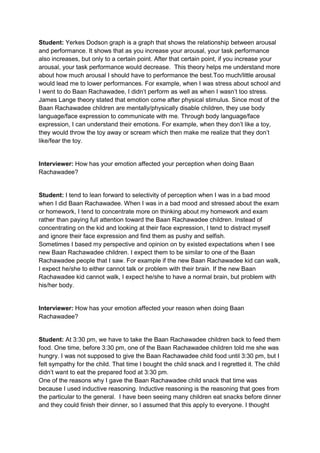 Student: Yerkes Dodson graph is a graph that shows the relationship between arousal
and performance. It shows that as you increase your arousal, your task performance
also increases, but only to a certain point. After that certain point, if you increase your
arousal, your task performance would decrease. This theory helps me understand more
about how much arousal I should have to performance the best.Too much/little arousal
would lead me to lower performances. For example, when I was stress about school and
I went to do Baan Rachawadee, I didn’t perform as well as when I wasn’t too stress.
James Lange theory stated that emotion come after physical stimulus. Since most of the
Baan Rachawadee children are mentally/physically disable children, they use body
language/face expression to communicate with me. Through body language/face
expression, I can understand their emotions. For example, when they don’t like a toy,
they would throw the toy away or scream which then make me realize that they don’t
like/fear the toy.


Interviewer: How has your emotion affected your perception when doing Baan
Rachawadee?


Student: I tend to lean forward to selectivity of perception when I was in a bad mood
when I did Baan Rachawadee. When I was in a bad mood and stressed about the exam
or homework, I tend to concentrate more on thinking about my homework and exam
rather than paying full attention toward the Baan Rachawadee children. Instead of
concentrating on the kid and looking at their face expression, I tend to distract myself
and ignore their face expression and find them as pushy and selfish.
Sometimes I based my perspective and opinion on by existed expectations when I see
new Baan Rachawadee children. I expect them to be similar to one of the Baan
Rachawadee people that I saw. For example if the new Baan Rachawadee kid can walk,
I expect he/she to either cannot talk or problem with their brain. If the new Baan
Rachawadee kid cannot walk, I expect he/she to have a normal brain, but problem with
his/her body.


Interviewer: How has your emotion affected your reason when doing Baan
Rachawadee?


Student: At 3:30 pm, we have to take the Baan Rachawadee children back to feed them
food. One time, before 3:30 pm, one of the Baan Rachawadee children told me she was
hungry. I was not supposed to give the Baan Rachawadee child food until 3:30 pm, but I
felt sympathy for the child. That time I bought the child snack and I regretted it. The child
didn’t want to eat the prepared food at 3:30 pm.
One of the reasons why I gave the Baan Rachawadee child snack that time was
because I used inductive reasoning. Inductive reasoning is the reasoning that goes from
the particular to the general. I have been seeing many children eat snacks before dinner
and they could finish their dinner, so I assumed that this apply to everyone. I thought
 