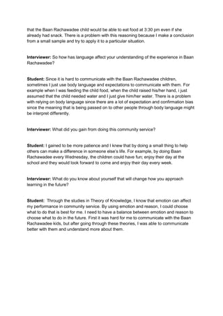 that the Baan Rachawadee child would be able to eat food at 3:30 pm even if she
already had snack. There is a problem with this reasoning because I make a conclusion
from a small sample and try to apply it to a particular situation.


Interviewer: So how has language affect your understanding of the experience in Baan
Rachawadee?


Student: Since it is hard to communicate with the Baan Rachawadee children,
sometimes I just use body language and expectations to communicate with them. For
example when I was feeding the child food, when the child raised his/her hand, i just
assumed that the child needed water and I just give him/her water. There is a problem
with relying on body language since there are a lot of expectation and confirmation bias
since the meaning that is being passed on to other people through body language might
be interpret differently.


Interviewer: What did you gain from doing this community service?


Student: I gained to be more patience and I knew that by doing a small thing to help
others can make a difference in someone else’s life. For example, by doing Baan
Rachawadee every Wednesday, the children could have fun; enjoy their day at the
school and they would look forward to come and enjoy their day every week.


Interviewer: What do you know about yourself that will change how you approach
learning in the future?


Student: Through the studies in Theory of Knowledge, I know that emotion can affect
my performance in community service. By using emotion and reason, I could choose
what to do that is best for me. I need to have a balance between emotion and reason to
choose what to do in the future. First it was hard for me to communicate with the Baan
Rachawadee kids, but after going through these theories, I was able to communicate
better with them and understand more about them.
 