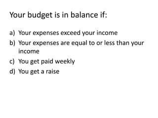 Your budget is in balance if:
a) Your expenses exceed your income
b) Your expenses are equal to or less than your
   income
c) You get paid weekly
d) You get a raise
 