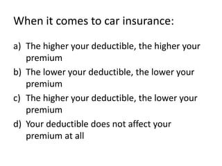 When it comes to car insurance:
a) The higher your deductible, the higher your
   premium
b) The lower your deductible, the lower your
   premium
c) The higher your deductible, the lower your
   premium
d) Your deductible does not affect your
   premium at all
 