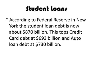 Student Loans
* According to Federal Reserve in New
  York the student loan debt is now
  about $870 billion. This tops Credit
  Card debt at $693 billion and Auto
  loan debt at $730 billion.
 