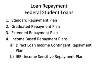 Loan Repayment
            Federal Student Loans
1.    Standard Repayment Plan
2.    Graduated Repayment Plan
3.    Extended Repayment Plan
4.    Income Based Repayment Plans
     a) Direct Loan Income Contingent Repayment
        Plan
     b) IBR- Income Sensitive Repayment Plan
 