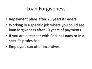 Loan Forgiveness
• Repayment plans after 25 years if Federal
• Working in a specific job where you could see
  loan forgiveness after 10 years of payments
• If you are a teacher with Perkins Loans or in a
  specific profession
• Employers can offer incentives
 