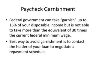 Paycheck Garnishment
• Federal government can take ”garnish” up to
  15% of your disposable income but is not able
  to take more than the equivalent of 30 times
  the current federal minimum wage.
• Best way to avoid garnishment is to contact
  the holder of your loan to negotiate a
  repayment schedule.
 