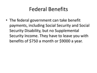 Federal Benefits
• The federal government can take benefit
  payments, including Social Security and Social
  Security Disability, but no Supplemental
  Security Income. They have to leave you with
  benefits of $750 a month or $9000 a year.
 